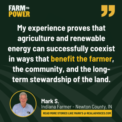Mark, IN Quote from Indiana farmer Mark S.: My experience proves that agriculture and renewable energy can successfully coexist in ways that benefit the farmer, the community, and the long-term stewardship of the land.